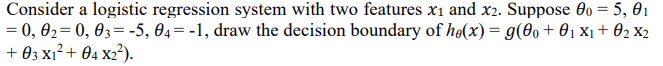 Consider a logistic regression system with two features x1 and x2. Suppose 00 = 5, 01
= 0, 02= 0, 03= -5, 04= -1, draw the decision boundary of hø(x) = g(0+ 01 x1+ 02 X2
+ 03 xı²+ 04 x2?).
