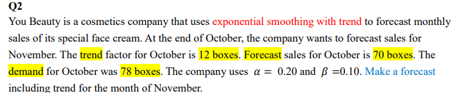 Q2
You Beauty is a cosmetics company that uses exponential smoothing with trend to forecast monthly
sales of its special face cream. At the end of October, the company wants to forecast sales for
November. The trend factor for October is 12 boxes. Forecast sales for October is 70 boxes. The
demand for October was 78 boxes. The company uses a = 0.20 and ß =0.10. Make a forecast
including trend for the month of November.
