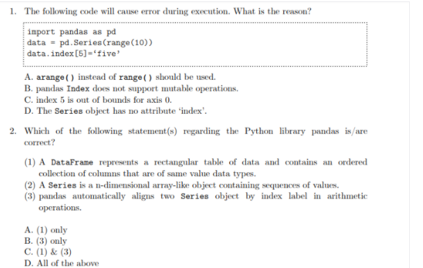 1. The following code will cause error during execution. What is the reason?
import pandas as pd
data = pd. Series (range(10))
data.index [5)='five'
A. arange () instead of range ( ) should be used.
B. pandas Index does not support mutable operations.
C. index 5 is out of bounds for axis 0.
D. The Series object has no attribute 'index'.
2. Which of the following statement(s) regarding the Python library pandas is/are
сorrect?
(1) A DataFrame represents a rectangular table of data and contains an ordered
collection of columns that are of same value data types.
(2) A Series is a n-dimensional array-like object containing sequences of values.
(3) pandas automatically aligns two Series object by index label in arithmetic
operations.
А. (1) only
В. (3) only
C. (1) & (3)
D. All of the above
