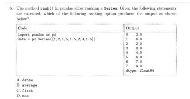 6. The method rank () in pandas allow ranking a Series. Given the following statements
are executed, which of the following ranking option produces the output as shown
below?
Code
Output
import pandas as pd
data = pd. Series ([1,2,1,5,1.5,2,3,1.5])
2.0
6.0
2
2.0
3
8.0
4
4.0
5
6.0
6
7.0
7
4.0
dtype: float64
A. dense
B. average
C. first
D. max
