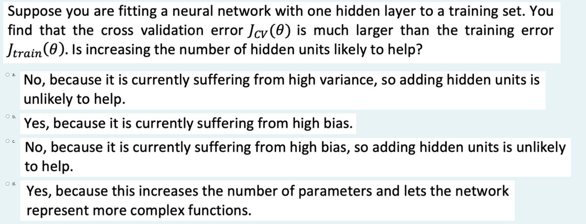 Suppose you are fitting a neural network with one hidden layer to a training set. You
find that the cross validation error Jcy (0) is much larger than the training error
Jtrain(0). Is increasing the number of hidden units likely to help?
Oa.
No, because it is currently suffering from high variance, so adding hidden units is
unlikely to help.
Ob.
Yes, because it is currently suffering from high bias.
No, because it is currently suffering from high bias, so adding hidden units is unlikely
to help.
O d.
Yes, because this increases the number of parameters and lets the network
represent more complex functions.
