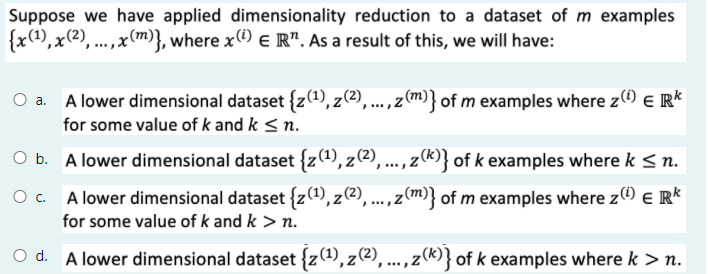 Suppose we have applied dimensionality reduction to a dataset of m examples
{x(),x(2), ...,x(m)}, where x e R". As a result of this, we will have:
O a. A lower dimensional dataset {z(1),z(2),
..., z(m)} of m examples where z) e R*
for some value of k and k < n.
A lower dimensional dataset {z), z(2),..., z()} of k examples where k <n.
A lower dimensional dataset {z(1), z(2), ..., z(m)} of m examples where z e R*
for some value of k and k > n.
O @),...,z(®} of k examples where k > n.
d. A lower dimensional dataset {z(1),z
