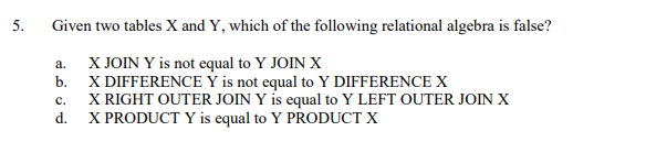 5.
Given two tables X and Y, which of the following relational algebra is false?
X JOIN Y is not equal to Y JOIN X
X DIFFERENCE Ý is not equal to Y DIFFERENCE X
X RIGHT OUTER JOIN Y is equal to Y LEFT OUTER JOIN X
X PRODUCT Y is equal to Y PRODUCT X
a.
b.
с.
d.
