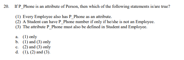 20. If P_Phone is an attribute of Person, then which of the following statements is/are true?
(1) Every Employee also has P_Phone as an attribute.
(2) A Student can have P_Phone number if only if he/she is not an Employee.
(3) The attribute P_Phone must also be defined in Student and Employee.
a. (1) only
b. (1) and (3) only
c. (2) and (3) only
d. (1), (2) and (3).
