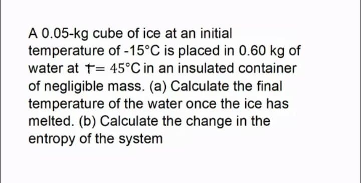 A 0.05-kg cube of ice at an initial
temperature of -15°C is placed in 0.60 kg of
water at t= 45°C in an insulated container
of negligible mass. (a) Calculate the final
temperature of the water once the ice has
melted. (b) Calculate the change in the
entropy of the system
