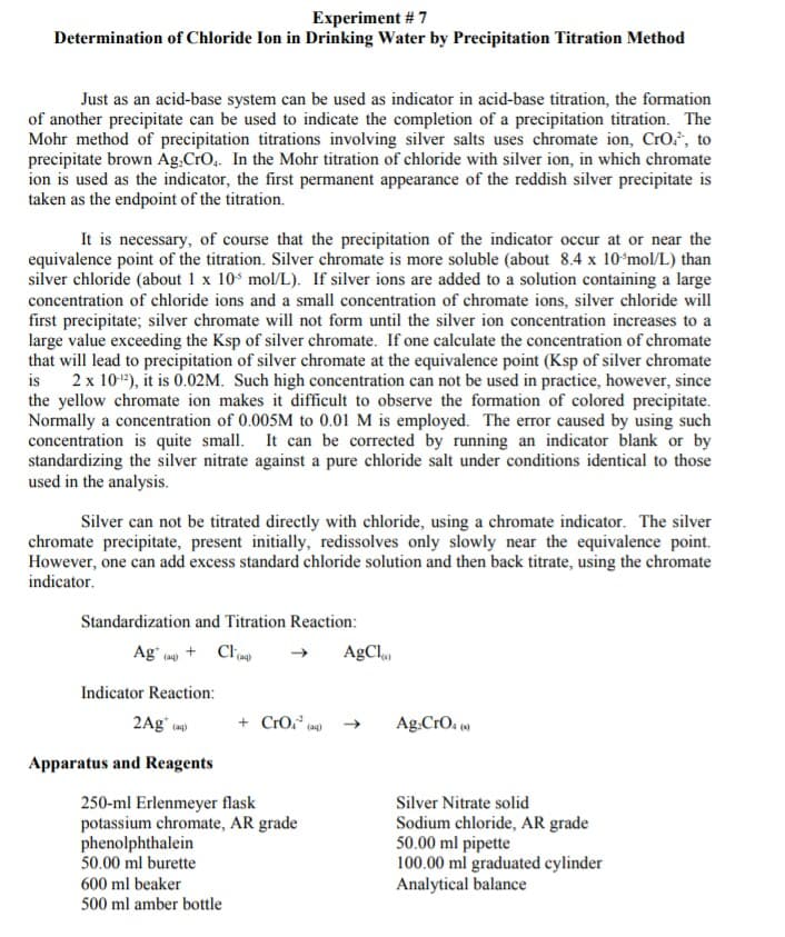 Experiment # 7
Determination of Chloride Ion in Drinking Water by Precipitation Titration Method
Just as an acid-base system can be used as indicator in acid-base titration, the formation
of another precipitate can be used to indicate the completion of a precipitation titration. The
Mohr method of precipitation titrations involving silver salts uses chromate ion, CrO., to
precipitate brown Ag.CrO,. In the Mohr titration of chloride with silver ion, in which chromate
ion is used as the indicator, the first permanent appearance of the reddish silver precipitate is
taken as the endpoint of the titration.
It is necessary, of course that the precipitation of the indicator occur at or near the
equivalence point of the titration. Silver chromate is more soluble (about 8.4 x 10ʻmol/L) than
silver chloride (about 1 x 10 mol/L). If silver ions are added to a solution containing a large
concentration of chloride ions and a small concentration of chromate ions, silver chloride will
first precipitate; silver chromate will not form until the silver ion concentration increases to a
large value exceeding the Ksp of silver chromate. If one calculate the concentration of chromate
that will lead to precipitation of silver chromate at the equivalence point (Ksp of silver chromate
is
2 x 10"), it is 0.02M. Such high concentration can not be used in practice, however, since
the yellow chromate ion makes it difficult to observe the formation of colored precipitate.
Normally a concentration of 0.005M to 0.01 M is employed. The error caused by using such
concentration is quite small. It can be corrected by running an indicator blank or by
standardizing the silver nitrate against a pure chloride salt under conditions identical to those
used in the analysis.
Silver can not be titrated directly with chloride, using a chromate indicator. The silver
chromate precipitate, present initially, redissolves only slowly near the equivalence point.
However, one can add excess standard chloride solution and then back titrate, using the chromate
indicator.
Standardization and Titration Reaction:
Ag" + Clieo
AgCl
(aq)
Indicator Reaction:
2Ag (a)
+ CrO,",
Ag.CrO. ()
(aq)
Apparatus and Reagents
250-ml Erlenmeyer flask
potassium chromate, AR grade
phenolphthalein
50.00 ml burette
Silver Nitrate solid
Sodium chloride, AR grade
50.00 ml pipette
100.00 ml graduated cylinder
Analytical balance
600 ml beaker
500 ml amber bottle
