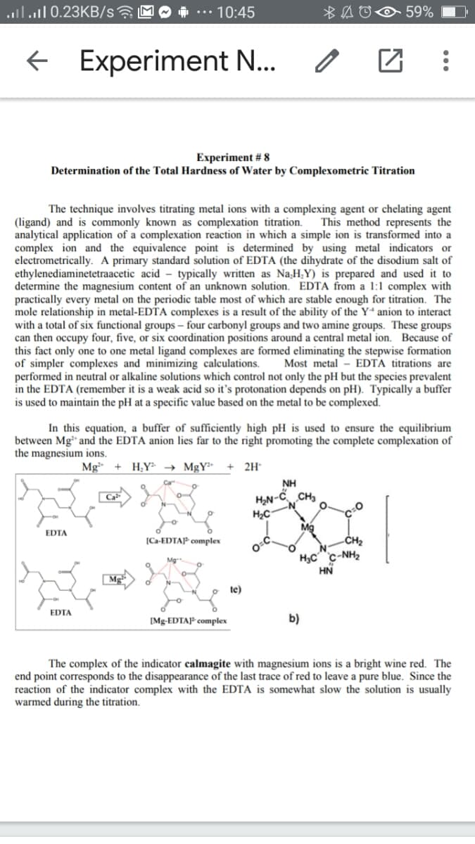 ..l.l 0.23KB/s?
10:45
59%
Experiment N...
Experiment # 8
Determination of the Total Hardness of Water by Complexometric Titration
The technique involves titrating metal ions with a complexing agent or chelating agent
This method represents the
(ligand) and is commonly known as complexation titration.
analytical application of a complexation reaction in which a simple ion is transformed into a
complex ion and the equivalence point is determined by using metal indicators or
electrometrically. A primary standard solution of EDTA (the dihydrate of the disodium salt of
ethylenediaminetetraacetic acid - typically written as NaH,Y) is prepared and used it to
determine the magnesium content of an unknown solution. EDTA from a 1:1 complex with
practically every metal on the periodic table most of which are stable enough for titration. The
mole relationship in metal-EDTA complexes is a result of the ability of the Y“ anion to interact
with a
can then occupy four, five, or six coordination positions around a central metal ion. Because of
this fact only one to one metal ligand complexes are formed eliminating the stepwise formation
of simpler complexes and minimizing calculations.
performed in neutral or alkaline solutions which control not only the pH but the species prevalent
in the EDTA (remember it is a weak acid so it's protonation depends on pH). Typically a buffer
is used to maintain the pH at a specific value based on the metal to be complexed.
of six functional groups – four
rbonyl groups a
e groups. Th
e groups
Most metal - EDTA titrations are
In this equation, a buffer of sufficiently high pH is used to ensure the equilibrium
between Mg" and the EDTA anion lies far to the right promoting the complete complexation of
the magnesium ions.
Mg
H;Y → MgY²*
2H
NH
H2N-
-č CH3
Mg
EDTA
[Ca-EDTAP complex
-CH2
H3C c-NH2
HN
te)
EDTA
[Mg-EDTAP complex
b)
The complex of the indicator calmagite with magnesium ions is a bright wine red. The
end point corresponds to the disappearance of the last trace of red to leave a pure blue. Since the
reaction of the indicator complex with the EDTA is somewhat slow the solution is usually
warmed during the titration.
