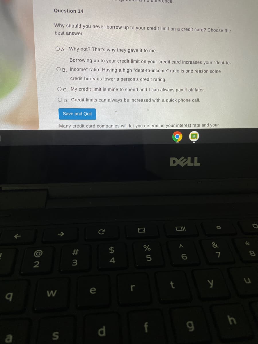 ence.
Question 14
Why should you never borrow up to your credit limit on a credit card? Choose the
best answer.
O A. Why not? That's why they gave it to me.
Borrowing up to your credit limit on your credit card increases your "debt-to-
O B. income" ratio. Having a high "debt-to-income" ratio is one reason some
credit bureaus lower a person's credit rating.
OC. My credit limit is mine to spend and I can always pay it off later.
O D. Credit limits can always be increased with a quick phone call.
Save and Quit
Many credit card companies will let you determine your interest rate and your
DELL
$
8.
5
3
d.
a
