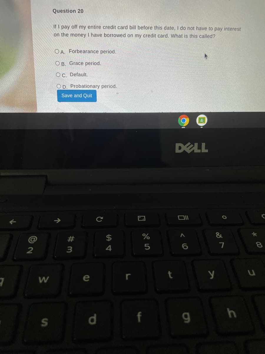 Question 20
If I pay off my entire credit card bill before this date, I do not have to pay interest
on the money I have borrowed on my credit card. What is this called?
O A. Forbearance period.
O B. Grace period.
Oc. Default.
O D. Probationary period.
Save and Quit
DELL
Ce
&
#
7
8.
4.
e
f
1.
S
d.
