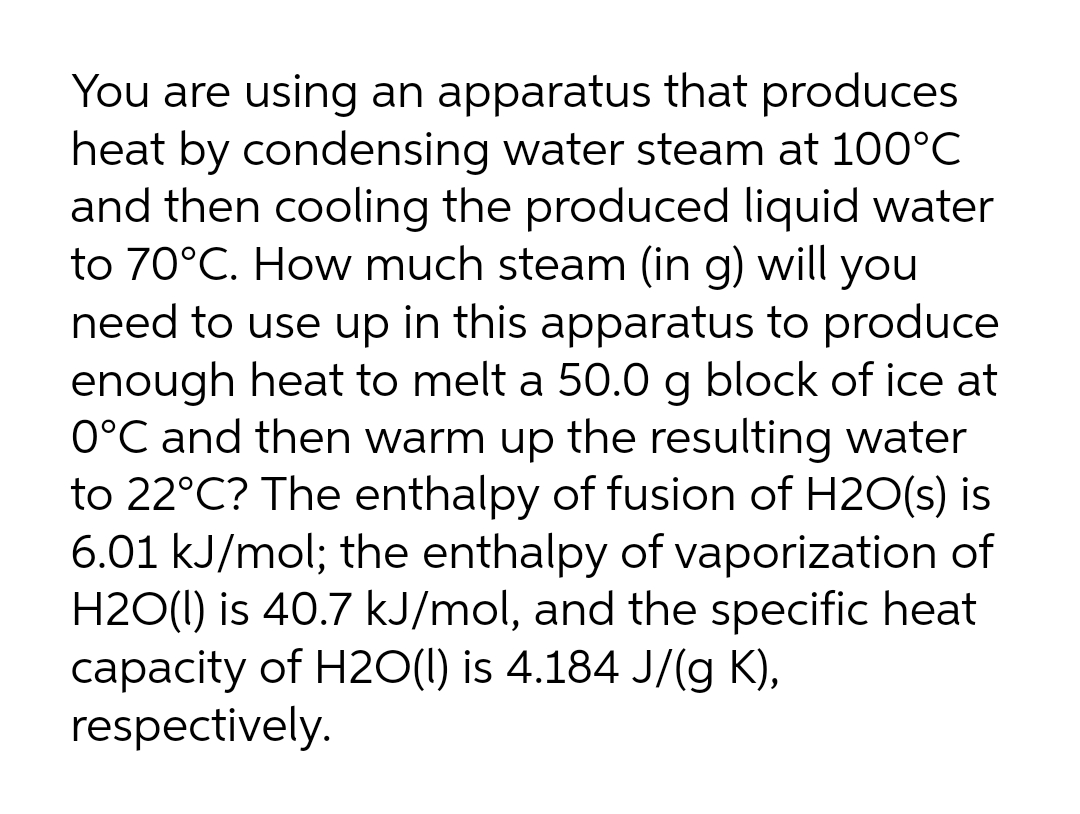 You are using an apparatus that produces
heat by condensing water steam at 100°C
and then cooling the produced liquid water
to 70°C. How much steam (in g) will you
need to use up in this apparatus to produce
enough heat to melt a 50.0 g block of ice at
0°C and then warm up the resulting water
to 22°C? The enthalpy of fusion of H2O(s) is
6.01 kJ/mol; the enthalpy of vaporization of
H2O(I) is 40.7 kJ/mol, and the specific heat
capacity of H2O(1) is 4.184 J/(g K),
respectively.
