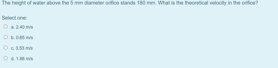 The height of water above the 5 mm diameter orifice stands 180 mm. What is the theoretical velocity in the orifice?
Select one:
O a. 2.40 m/s
O b. 0.65 m/s
O c. 3.53 m/s
O d. 1.88 m/s
