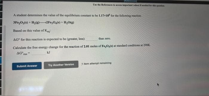 Use the References to neces impurtant valu if needed for s atin
A student determines the value of the equilibrium constant to be 1.17x10" for the following reaction.
3Fe,O3(s) + H;(g)–2Fe,0,(0) + H,O(g)
Based on this value of Ke
than zero.
AG° for this reaction is expected to be (greater, less)
Calculate the free energy change for the reaction of 2.01 moles of Fe,0,() at standard conditions at 298K.
AG pan
Try Another Version
1 item attempt remaining
Submit Answer
