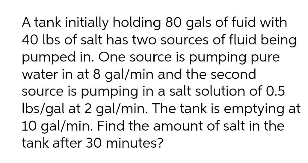 A tank initially holding 80 gals of fuid with
40 lbs of salt has two sources of fluid being
pumped in. One source is pumping pure
water in at 8 gal/min and the second
source is pumping in a salt solution of 0.5
Ibs/gal at 2 gal/min. The tank is emptying at
10 gal/min. Find the amount of salt in the
tank after 30 minutes?
