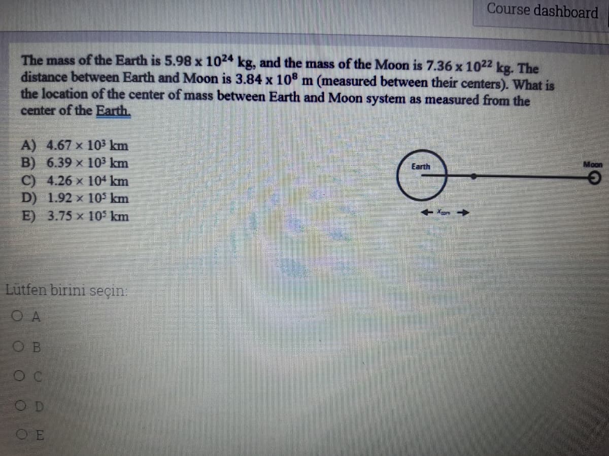 Course dashboard
The mass of the Earth is 5.98 x 1024 kg, and the mass of the Moon is 7.36 x 1022 kg. The
distance between Earth and Moon is 3.84 x 10 m (measured between their centers). What is
the location of the center of mass between Earth and Moon system as measured from the
center of the Earth,
A) 4.67 x 103 km
B) 6.39 x 103 km
C) 4.26 x 104 km
D) 1.92 x 10° km
E) 3.75 x 10° km
Earth
Moon
Lutfen birini seçin.
O A
O B
O D
