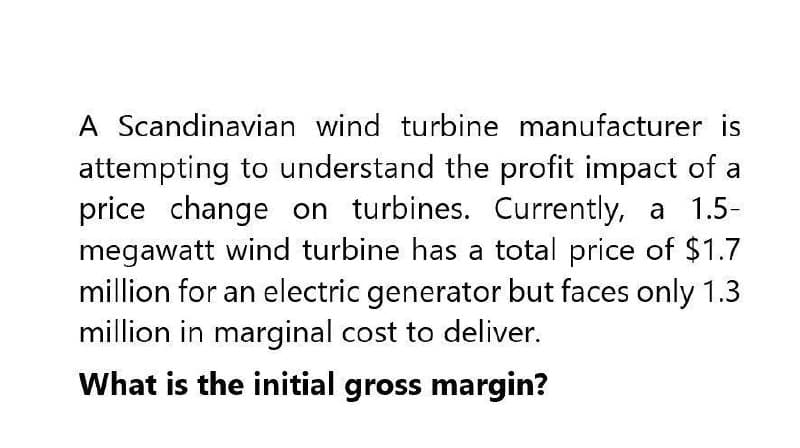 A Scandinavian wind turbine manufacturer is
attempting to understand the profit impact of a
price change on turbines. Currently, a 1.5-
megawatt wind turbine has a total price of $1.7
million for an electric generator but faces only 1.3
million in marginal cost to deliver.
What is the initial gross margin?