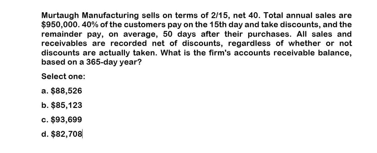 Murtaugh Manufacturing sells on terms of 2/15, net 40. Total annual sales are
$950,000. 40% of the customers pay on the 15th day and take discounts, and the
remainder pay, on average, 50 days after their purchases. All sales and
receivables are recorded net of discounts, regardless of whether or not
discounts are actually taken. What is the firm's accounts receivable balance,
based on a 365-day year?
Select one:
a. $88,526
b. $85,123
c. $93,699
d. $82,708