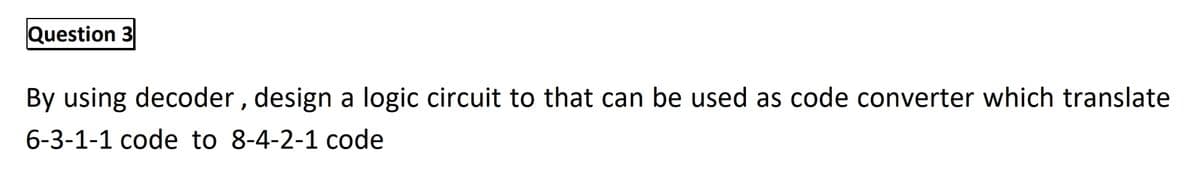 Question 3
By using decoder , design a logic circuit to that can be used as code converter which translate
6-3-1-1 code to 8-4-2-1 code
