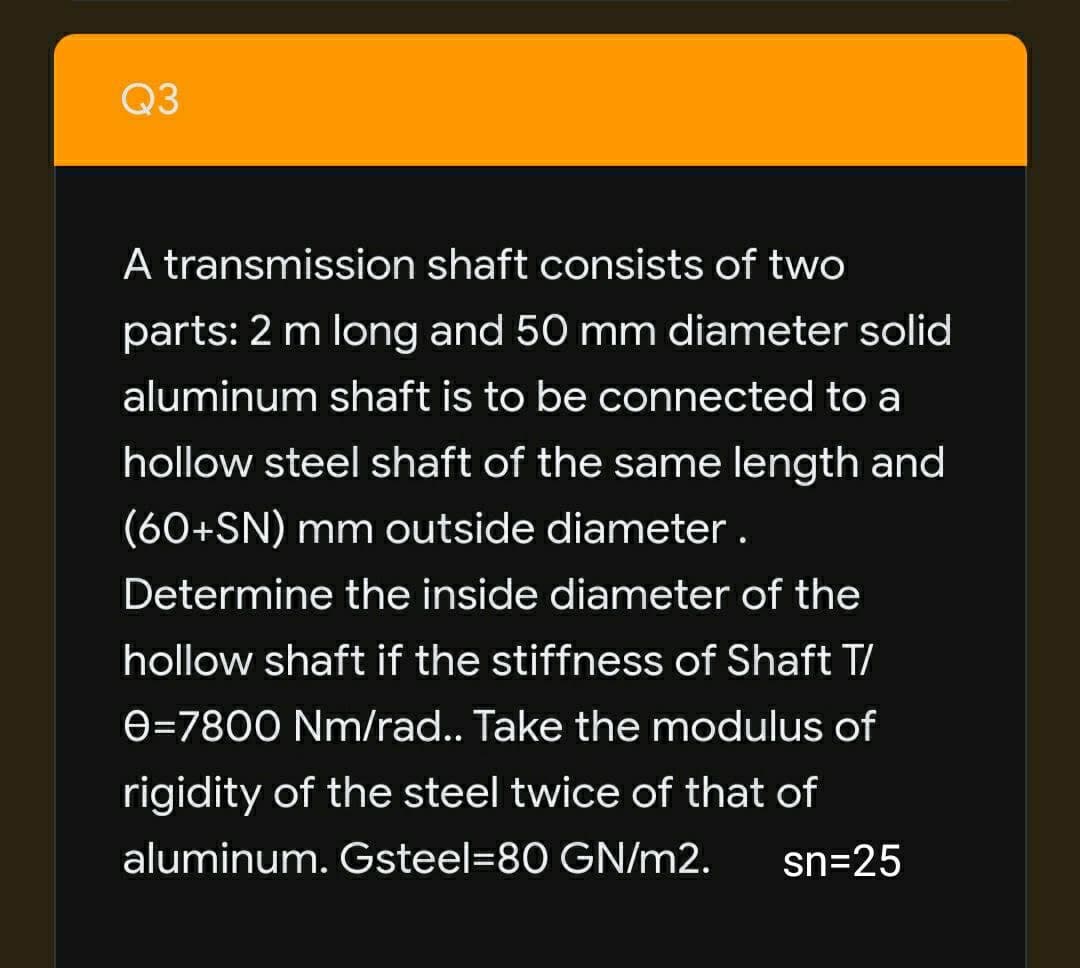 Q3
A transmission shaft consists of two
parts: 2 m long and 50 mm diameter solid
aluminum shaft is to be connected to a
hollow steel shaft of the same length and
(60+SN) mm outside diameter.
Determine the inside diameter of the
hollow shaft if the stiffness of Shaft T/
e=7800 Nm/rad.. Take the modulus of
rigidity of the steel twice of that of
aluminum. Gsteel=80 GN/m2.
sn=25
