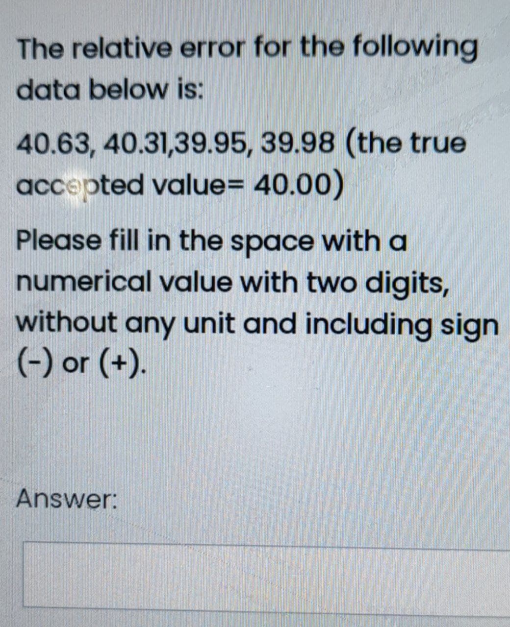 The relative error for the following
data below is:
40.63, 40.31,39.95, 39.98 (the true
accepted value= 40.00)
Please fill in the space with a
numerical value with two digits,
without any unit and including sign
(-) or (+).
Answer:
