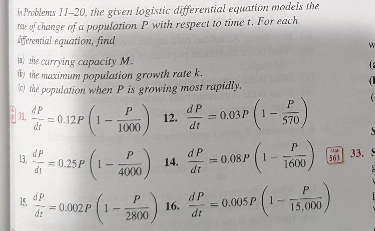 In Problems 11–20, the given logistic differential equation models the
rate of change of a population P with respect to time t. For each
differential equation, find
W
(a) the carrying capacity M.
(b) the maximum population growth rate k.
l©) the population when P is growing most rapidly.
(a
(E
dP
P
dP
P
11.
= 0.12P
dt
= 0.03P 1
12.
%3D
1000
dt
570
dP
13.
= 0.25P 1
dt
dP
PAGE
14.
= 0.08 P ( 1
563
33. S
%3D
4000
dt
1600
dP
15.
0.002P
dt
d P
P.
1.
2800
16.
= 1
0.005P
dt
15,000
