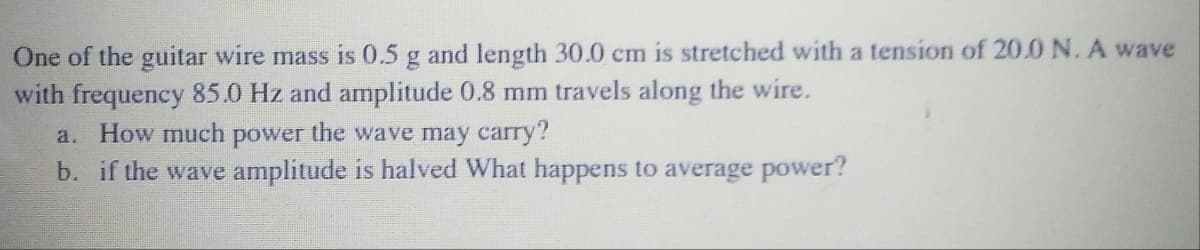 One of the guitar wire mass is 0.5 g and length 30.0 cm is stretched with a tension of 20.0N. A wave
with frequency 85.0 Hz and amplitude 0.8 mm travels along the wire.
a. How much power the wave may carry?
b. if the wave amplitude is halved What happens to average power?
