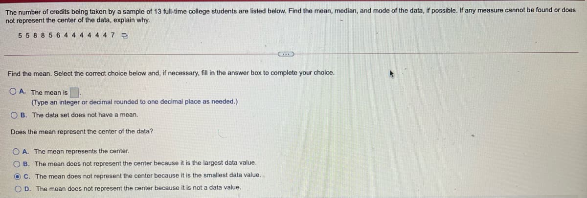 The number of credits being taken by a sample of 13 full-time college students are listed below. Find the mean, median, and mode of the data, if possible. If any measure cannot be found or does
not represent the center of the data, explain why.
5 5 8 8 5 6 4 4 4 4 4 47 D
Find the mean. Select the correct choice below and, if necessary, fill in the answer box to complete your choice.
O A. The mean is
(Type an integer or decimal rounded to one decimal place as needed.)
O B. The data set does not have a mean.
Does the mean represent the center of the data?
O A. The mean represents the center.
O B. The mean does not represent the center because it is the largest data value.
O C. The mean does not represent the center because it is the smallest data value.
O D. The mean does not represent the center because it is not a data value.
