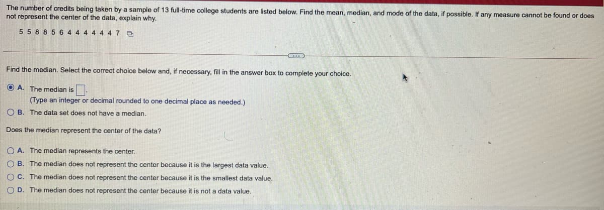 The number of credits being taken by a sample of 13 full-time college students are listed below. Find the mean, median, and mode of the data, if possible. If any measure cannot be found or does
not represent the center of the data, explain why.
5 5 88 5 6 4 4
447
Find the median. Select the correct choice below and, if necessary, fill in the answer box to complete your choice.
O A. The median is:
(Type an integer or decimal rounded to one decimal place as needed.)
O B. The data set does not have a median.
Does the median represent the center of the data?
O A. The median represents the center.
O B. The median does not represent the center because it is the largest data value.
O C. The median does not represent the center because it is the smallest data value.
O D. The median does not represent the center because it is not a data value.
