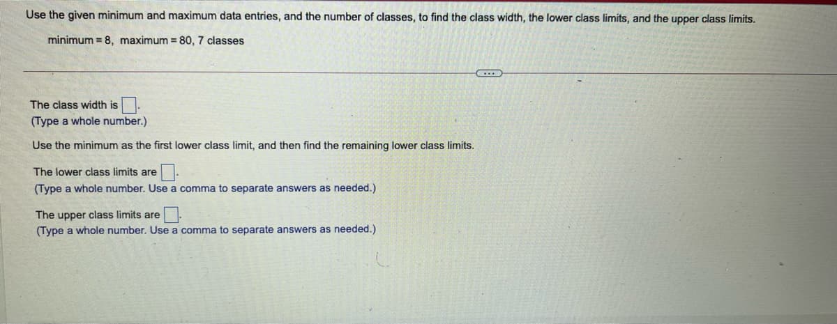 Use the given minimum and maximum data entries, and the number of classes, to find the class width, the lower class limits, and the upper class limits.
minimum = 8, maximum = 80, 7 classes
The class width is
(Type a whole number.)
Use the minimum as the first lower class limit, and then find the remaining lower class limits.
The lower class limits are .
(Type a whole number. Use a comma to separate answers as needed.)
The upper class limits are.
(Type a whole number. Use a comma to separate answers as needed.)
