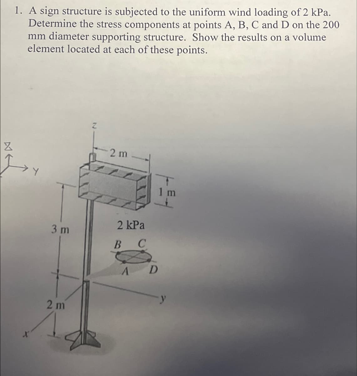 Z
1. A sign structure is subjected to the uniform wind loading of 2 kPa.
Determine the stress components at points A, B, C and D on the 200
mm diameter supporting structure. Show the results on a volume
element located at each of these points.
3 m
2 m
2 m
2 kPa
BC
A
D