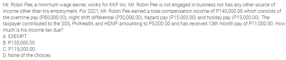 Mr. Robin Pee, a minimum wage earner, works for KKP Inc. Mr. Robin Pee is not engaged in business nor has any other source of
income other than his employment. For 2021, Mr. Robin Pee earned a total compensation income of P140,000.00 which consists of
the overtime pay (P80,000.00), night shift differential (P30,000.00), hazard pay (P15.000.00) and holiday pay (P15,000.00). The
taxpayer contributed to the SSS, Philhealth, and HDMF amounting to P5,000.00 and has received 13th month pay of P11,000.00. How
much is his income tax due?
A. EXEMPT
B. P135,000.00
C. P119,000.00
D. None of the choices