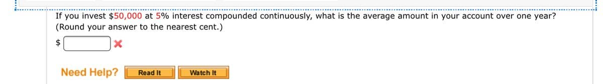 If you invest $50,000 at 5% interest compounded continuously, what is the average amount in your account over one year?
(Round your answer to the nearest cent.)
2$
Need Help?
Read It
Watch It
