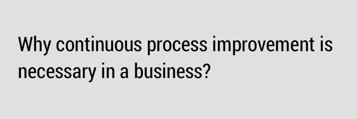 Why continuous process improvement is
necessary in a business?
