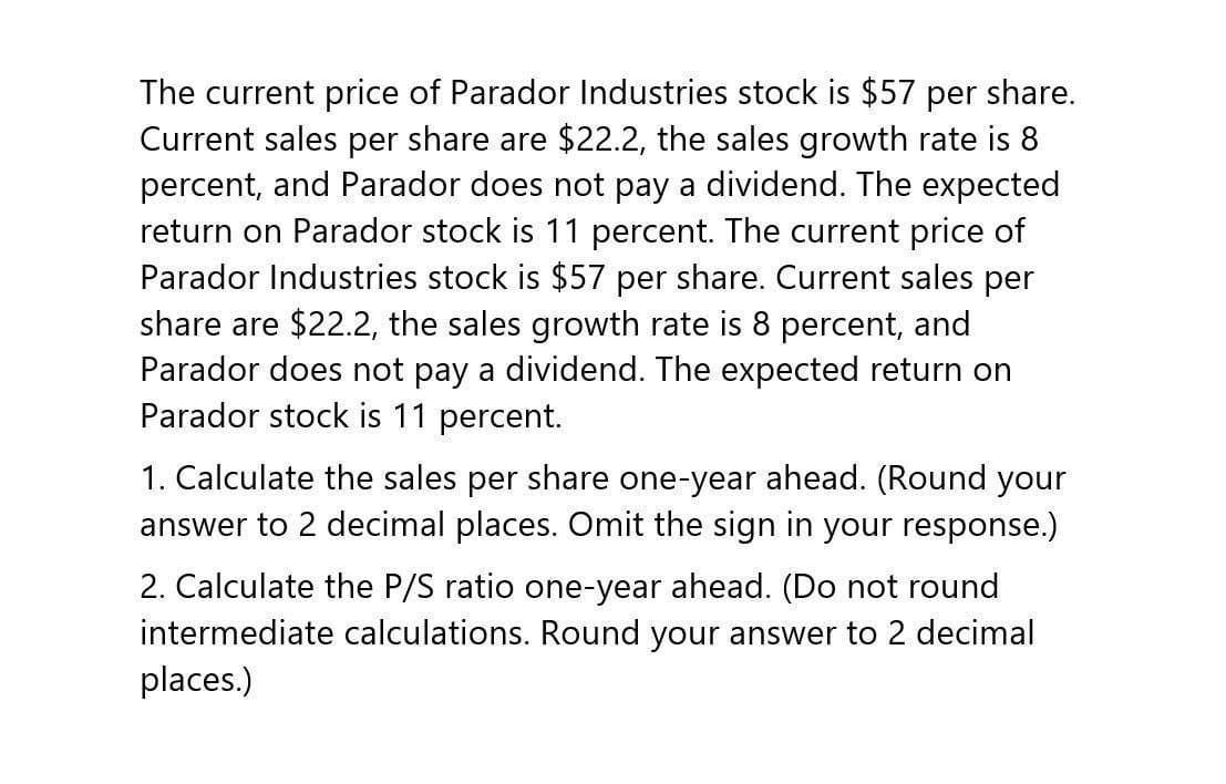 The current price of Parador Industries stock is $57 per share.
Current sales per share are $22.2, the sales growth rate is 8
percent, and Parador does not pay a dividend. The expected
return on Parador stock is 11 percent. The current price of
Parador Industries stock is $57 per share. Current sales per
share are $22.2, the sales growth rate is 8 percent, and
Parador does not pay a dividend. The expected return on
Parador stock is 11 percent.
1. Calculate the sales per share one-year ahead. (Round your
answer to 2 decimal places. Omit the sign in your response.)
2. Calculate the P/S ratio one-year ahead. (Do not round
intermediate calculations. Round your answer to 2 decimal
places.)