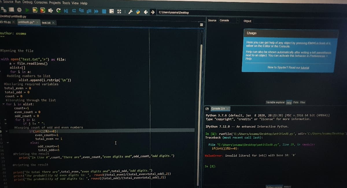 Source Run Debug Consoles Projects Tools View Help
C:\Userslosama\Desktop
besktop\untitiedo.py
S-40.py X untitledo.py*
Source Console
Object
test.bt X
guthor: osama
Usage
Here you can get help of any object by pressing Ctri+n ond of
either on the Editor or the Console
#Opening the file
Help can also be shown automatically after writing a le p e
next lo an object You can activate this behavior in Preferences
Help.
with open("test.txt",'r') as file:
a = file.readlines()
alist-[]
for i in a:
#adding numbers to list
alist.append (i.rstrip('\n'))
#Declaring required variables
total even -0
total_odd
New to Spyder? Read our tutoral
= 0
Count = 0
#Iterating through the list
- for i in alist:
Varlable explorer Help Plots Files
count+=1
O
Console 2/A X
even_count = 0
odd_count = 0
for j in i:
Python 3.7.6 (default, Jan 8 2020, 20:23:39) [MSC v.1916 64 bit (AMD64)]
Type "copyright", "credits" or "license" for more information.
if j l= " ":
#Keeping count of odd and even numbers
IPython 7.12.0 -- An enhanced Interactive Python.
if(int(j)%2m0):
even_count+-1
total_even + 1
else:
odd count+1
total odd+=1
In [1]: runfile('C:/Users/osama/Desktop/untitledo.py', wdir='C:/Users/osama/Deshto2
Traceback (most recent call last):
I
File "C:\Users\osama\Desktop\untitledo.py", line 29, in <module
if(int(j)%2==0):
#Printing the result
print ("In Line #",count, "there are", even_count, "even digits and",odd_count, "odd digits. ")
35
ValueError: invalid literal for int() with base 10: ''
36
37
38
SPrinting the result
In [2]:
39
print("In total there are", total_even, "even digits and", total_odd, "odd digits. ")
print("The probability of even digits is: ", round((total_even)/(total_even+total_odd),2))
print ("The probability of odd digits is: ", round ((total_odd)/(total_even+total_odd),2))
41
42
43
44
Python corIsole History
