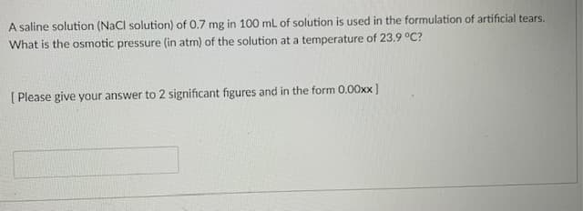 A saline solution (NaCl solution) of 0.7 mg in 100 mL of solution is used in the formulation of artificial tears.
What is the osmotic pressure (in atm) of the solution at a temperature of 23.9 °C?
[ Please give your answer to 2 significant figures and in the form 0.00xx ]
