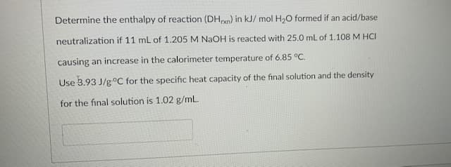 Determine the enthalpy of reaction (DHen) in kJ/ mol H,O formed if an acid/base
neutralization if 11 mL of 1.205 M NAOH is reacted with 25.0 mL of 1.108 M HCI
causing an increase in the calorimeter temperature of 6.85 °C.
Use 3.93 J/goC for the specific heat capacity of the final solution and the density
for the final solution is 1.02 g/mL.
