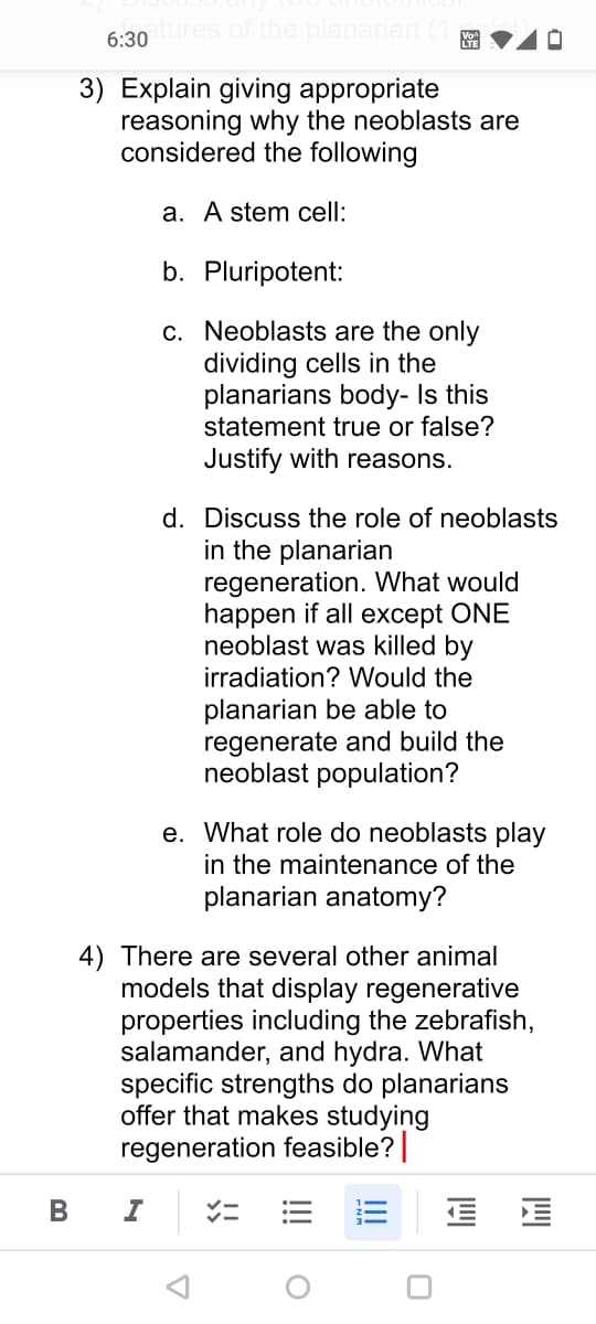 planarian
6:30
3) Explain giving appropriate
reasoning why the neoblasts are
considered the following
a. A stem cell:
b. Pluripotent:
c. Neoblasts are the only
dividing cells in the
planarians body- Is this
statement true or false?
Justify with reasons.
d. Discuss the role of neoblasts
in the planarian
regeneration. What would
happen if all except ONE
neoblast was killed by
irradiation? Would the
planarian be able to
regenerate and build the
neoblast population?
e. What role do neoblasts play
in the maintenance of the
planarian anatomy?
4) There are several other animal
models that display regenerative
properties including the zebrafish,
salamander, and hydra. What
specific strengths do planarians
offer that makes studying
regeneration feasible?|
E E
