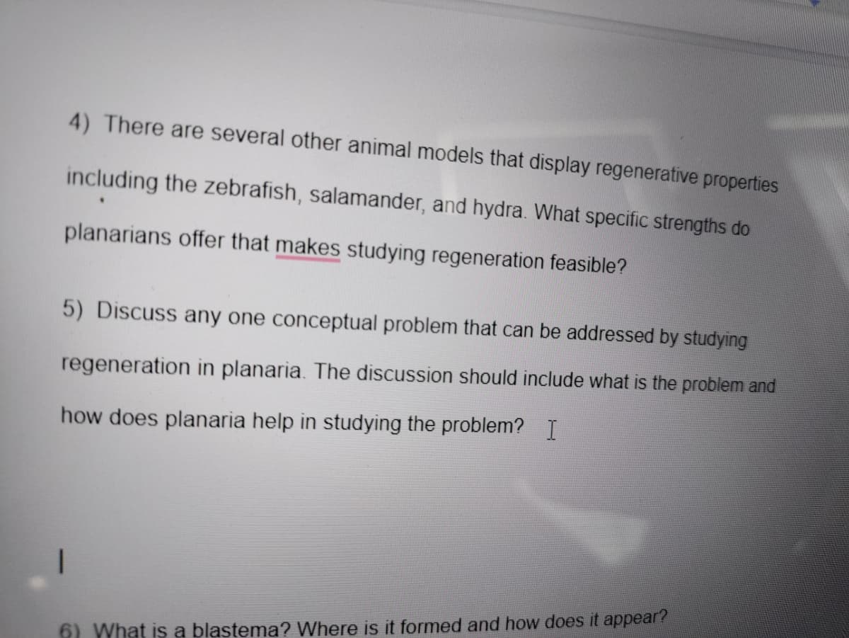 4) There are several other animal models that display regenerative properties
including the zebrafish, salamander, and hydra. What specific strengths do
planarians offer that makes studying regeneration feasible?
5) Discuss any one conceptual problem that can be addressed by studying
regeneration in planaria. The discussion should include what is the problem and
how does planaria help in studying the problem? I
6) What is a blastema? Where is it formed and how does it appear?
