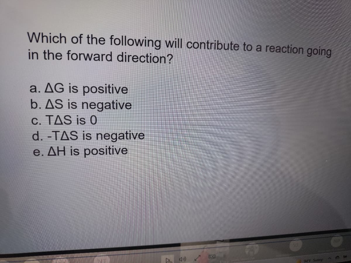 Which of the following will contribute to a reaction going
in the forward direction?
a. AG is positive
b. AS is negative
C. TAS is 0
d. -TAS is negative
e. AH is positive
NP
94°F Sunny
