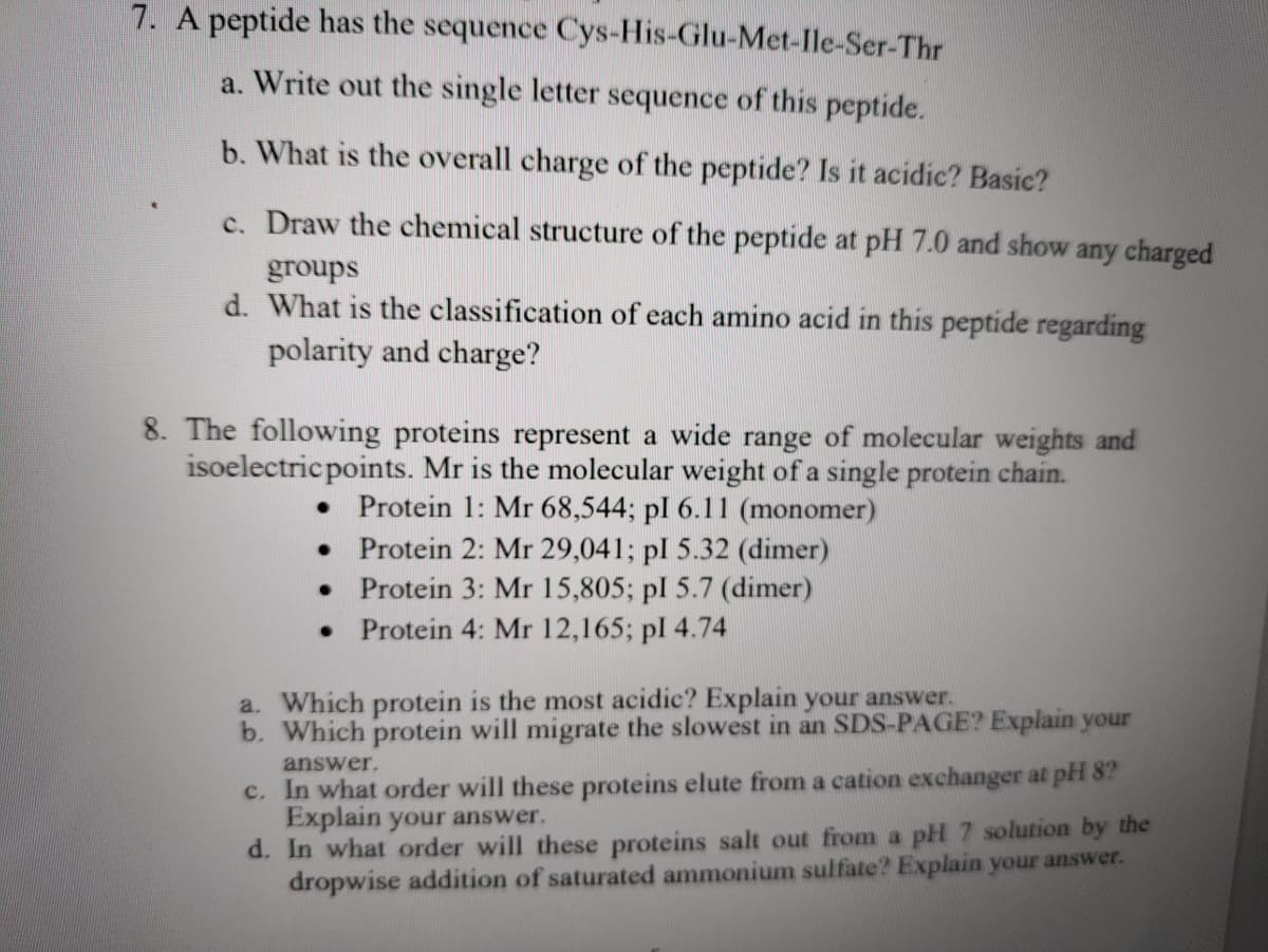 7. A peptide has the sequence Cys-His-Glu-Met-lle-Ser-Thr
a. Write out the single letter sequence of this peptide.
b. What is the overall charge of the peptide? Is it acidic? Basic?
c. Draw the chemical structure of the peptide at pH 7.0 and show any charged
groups
d. What is the classification of each amino acid in this peptide regarding
polarity and charge?
8. The following proteins represent a wide range of molecular weights and
isoelectricpoints. Mr is the molecular weight of a single protein chain.
• Protein 1: Mr 68,544; pl 6.11 (monomer)
• Protein 2: Mr 29,041; pl 5.32 (dimer)
Protein 3: Mr 15,805; pl 5.7 (dimer)
• Protein 4: Mr 12,165; pl 4.74
a. Which protein is the most acidic? Explain your answer.
b. Which protein will migrate the slowest in an SDS-PAGE? Explain your
answer.
c. In what order will these proteins elute from a cation exchanger at phH 8?
Explain your answer.
d. In what order will these proteins salt out from a pH 7 solution by the
dropwise addition of saturated ammonium sulfate? Explain your answer.
