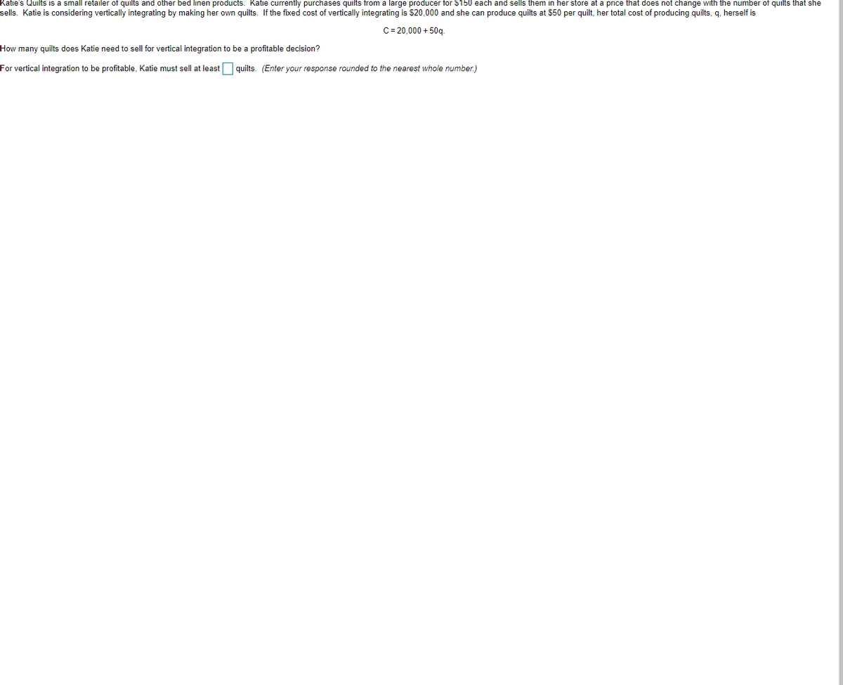 Katie's Quilts is a small retailer of quilts and other bed linen products. Katie currently purchases quilts from a large producer for $150 each and sells them in her store at a price that does not change with the number of quilts that she
sells. Katie is considering vertically integrating by making her own quilts. If the fixed cost of vertically integrating is $20,000 and she can produce quilts at $50 per quilt, her total cost of producing quilts, q, herself is
C= 20,000 + 50q.
How many quilts does Katie need to sell for vertical integration to be a profitable decision?
For vertical integration to be profitable, Katie must sell at least quilts. (Enter your response rounded to the nearest whole number.)
