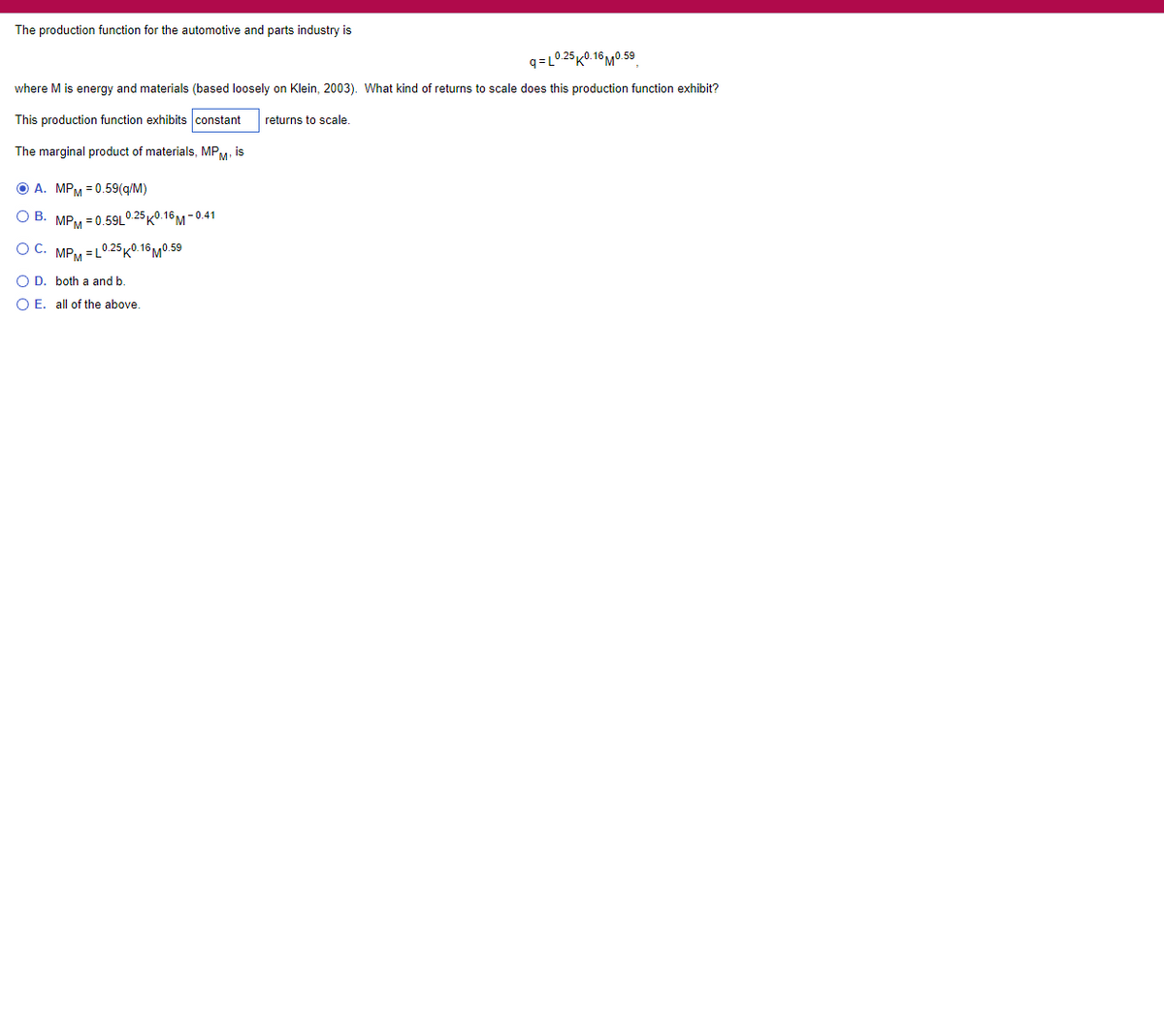 The production function for the automotive and parts industry is
q=L0 25 K0.16 M0.59
where M is energy and materials (based loosely on Klein, 2003). What kind of returns to scale does this production function exhibit?
This production function exhibits constant
returns to scale.
The marginal product of materials, MPM, is
O A. MPM = 0.59(q/M)
O B. MPM = 0.59L0 25 K0.16M - 0.41
MPM =L0 25K0. 16MO.59
O D. both a and b.
O E. all of the above.

