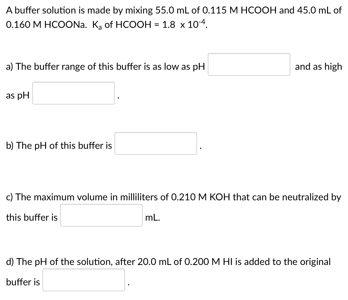 A buffer solution is made by mixing 55.0 mL of 0.115 M HCOOH and 45.0 mL of
0.160 M HCOONA. K, of HCOOH = 1.8 x 10-4.
a) The buffer range of this buffer is as low as pH
and as high
as pH
b) The pH of this buffer is
c) The maximum volume in milliliters of 0.210 M KOH that can be neutralized by
this buffer is
mL.
d) The pH of the solution, after 20.0 mL of 0.200 M HI is added to the original
buffer is
