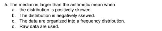 5. The median is larger than the arithmetic mean when
a. the distribution is positively skewed.
b. The distribution is negatively skewed.
c. The data are organized into a frequency distribution.
d. Raw data are used.