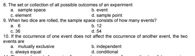 8. The set or collection of all possible outcomes of an experiment
a. sample space
b. event
c. element
d. sample point
9. When two dice are rolled, the sample space consists of how many events?
a. 6
b. 12
c. 36
d. 54
10. If the occurrence of one event does not affect the occurrence of another event, the two
events are
a. mutually exclusive
b. independent
d. conditional
c. always equal