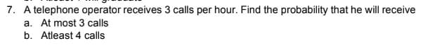 7. A telephone operator receives 3 calls per hour. Find the probability that he will receive
a. At most 3 calls
b. Atleast 4 calls