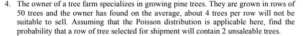 4. The owner of a tree farm specializes in growing pine trees. They are grown in rows of
50 trees and the owner has found on the average, about 4 trees per row will not be
suitable to sell. Assuming that the Poisson distribution is applicable here, find the
probability that a row of tree selected for shipment will contain 2 unsaleable trees.