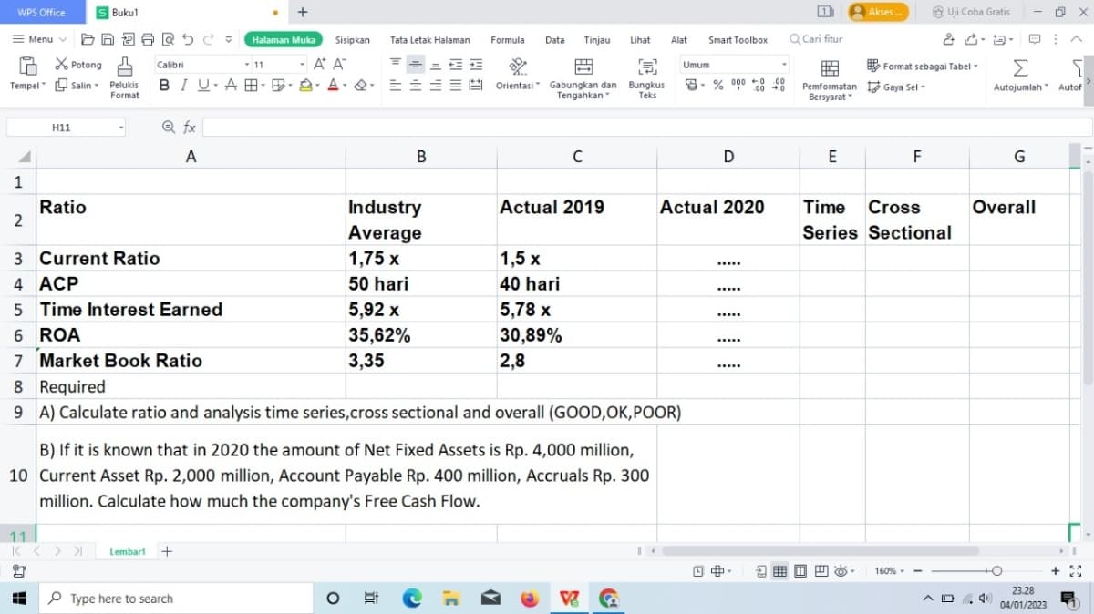 +
= Menu = Halaman Muka Sisipkan Tata Letak Halaman
-A A
WPS Office
Potong
Tempel Salin Pelukis BIU-ABA
Format
1
H11
Ratio
S Bukul
Calibri
11
K< > >
Q fx
A
Lembart +
11
Type here to search
====A
B
O
Industry
Average
1,75 x
50 hari
5,92 x
35,62%
3,35
Formula Data Tinjau Lihat
P
J
2
Orientasi Gabungkan dan Bungkus
Tengahkan " Teks
2
3 Current Ratio
4 ACP
5 Time Interest Earned
6 ROA
7 Market Book Ratio
8 Required
9 A) Calculate ratio and analysis time series, cross sectional and overall (GOOD,OK, POOR)
B) If it is known that in 2020 the amount of Net Fixed Assets is Rp. 4,000 million,
10 Current Asset Rp. 2,000 million, Account Payable Rp. 400 million, Accruals Rp. 300
million. Calculate how much the company's Free Cash Flow.
C
Actual 2019
1,5 x
40 hari
5,78 x
30,89%
2,8
Alat
V C
Smart Toolbox
Umum
8-% 000 000
+0
Actual 2020
L
D
*****
*****
Q Cari fitur
Pemformatan
Bersyarat-
E
Akses...
2.
Format sebagai Tabel
Gaya Sel-
F
Uji Coba Gratis
& · ·
Time
Cross
Series Sectional
160%--
AD
4
-
Σ
[
Autojumlah Autof
G
Overall
O
O X
23.28
04/01/2023
+
I