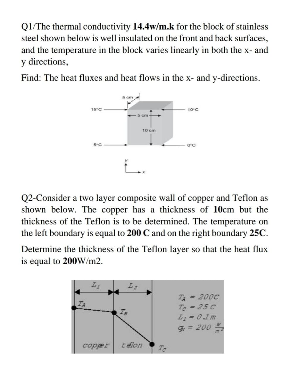 Q1/The thermal conductivity 14.4w/m.k for the block of stainless
steel shown below is well insulated on the front and back surfaces,
and the temperature in the block varies linearly in both the x- and
y directions,
Find: The heat fluxes and heat flows in the x- and y-directions.
5 cm
15°C
10°C
-5 cm -
10 cm
5°C
0°C
Q2-Consider a two layer composite wall of copper and Teflon as
shown below. The copper has a thickness of 10cm but the
thickness of the Teflon is to be determined. The temperature on
the left boundary is equal to 200 C and on the right boundary 25C.
Determine the thickness of the Teflon layer so that the heat flux
is equal to 200W/m2.
L2
T = 200C
Te = 25 C
L1 = 01m
TA
T3
%3D
- 007 = 5
coper
télon
Tc
