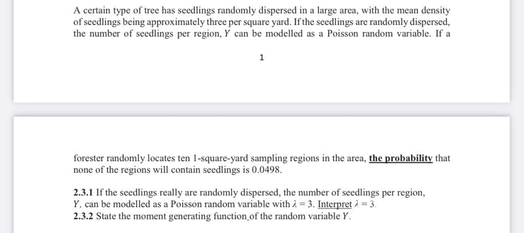 A certain type of tree has seedlings randomly dispersed in a large area, with the mean density
of seedlings being approximately three per square yard. If the seedlings are randomly dispersed,
the number of seedlings per region, Y can be modelled as a Poisson random variable. If a
1
forester randomly locates ten 1-square-yard sampling regions in the area, the probability that
none of the regions will contain seedlings is 0.0498.
2.3.1 If the seedlings really are randomly dispersed, the number of seedlings per region,
Y, can be modelled as a Poisson random variable with 2 = 3. Interpret 2 = 3.
2.3.2 State the moment generating function_of the random variable Y.
